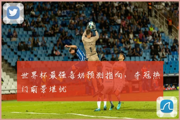 世界杯最强毒奶预测指向,夺冠热门前景堪忧