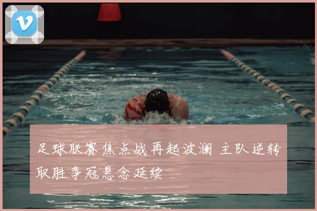 足球联赛焦点战再起波澜 主队逆转取胜争冠悬念延续