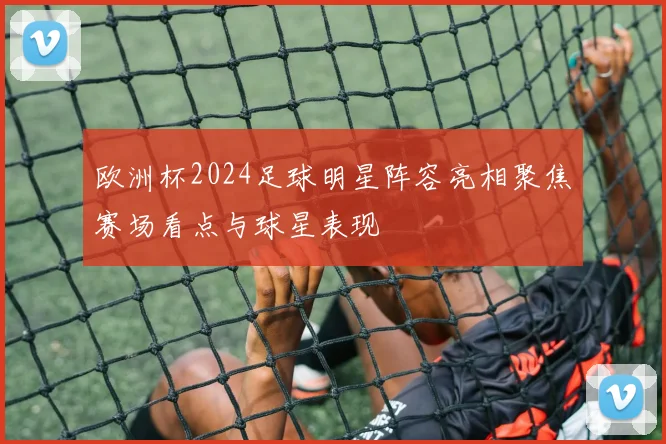 欧洲杯2024足球明星阵容亮相聚焦赛场看点与球星表现