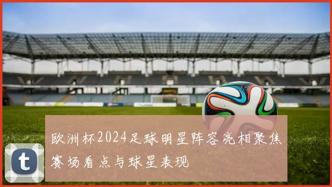 欧洲杯2024足球明星阵容亮相聚焦赛场看点与球星表现