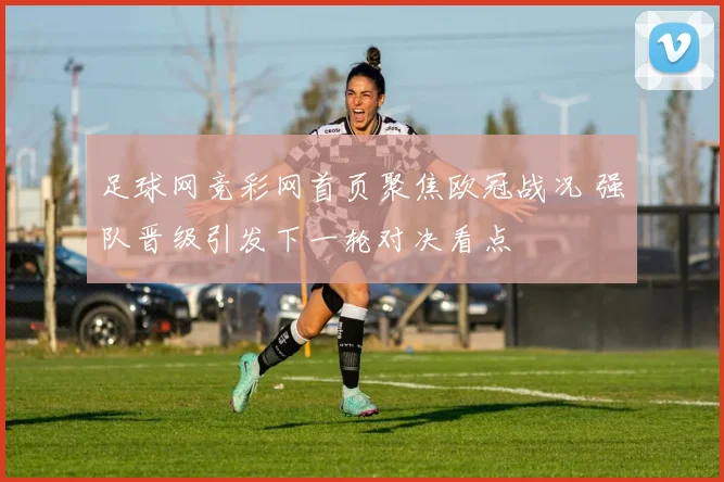 足球网竞彩网首页聚焦欧冠战况 强队晋级引发下一轮对决看点