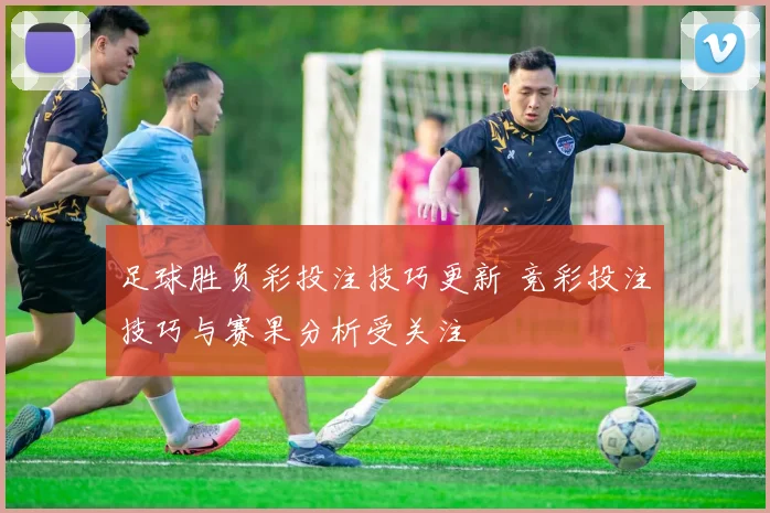 足球胜负彩投注技巧更新 竞彩投注技巧与赛果分析受关注
