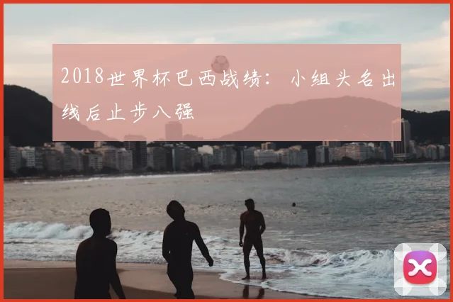 2018世界杯巴西战绩:小组头名出线后止步八强