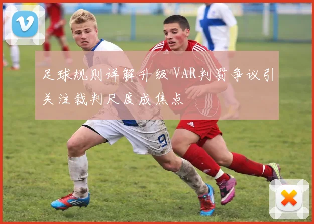 足球规则详解升级 VAR判罚争议引关注裁判尺度成焦点