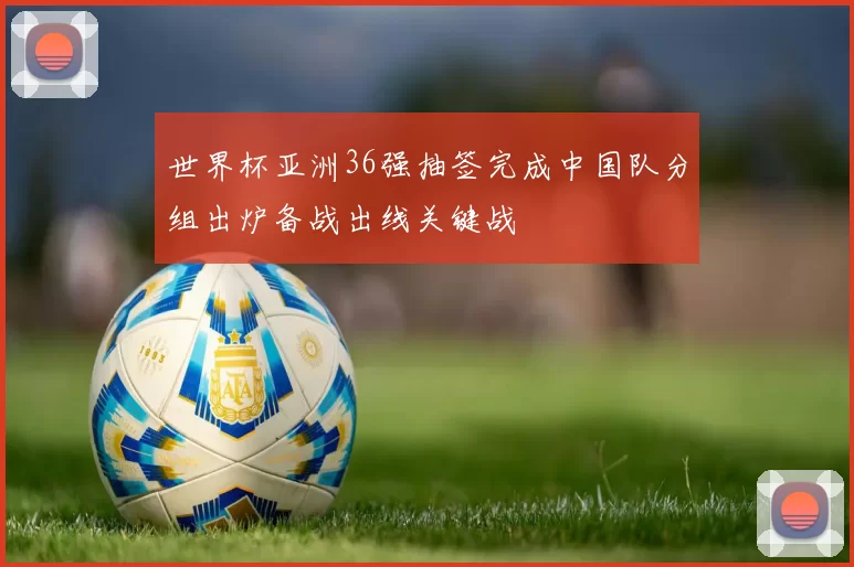 世界杯亚洲36强抽签完成中国队分组出炉备战出线关键战