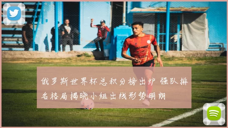 俄罗斯世界杯总积分榜出炉 强队排名格局揭晓小组出线形势明朗