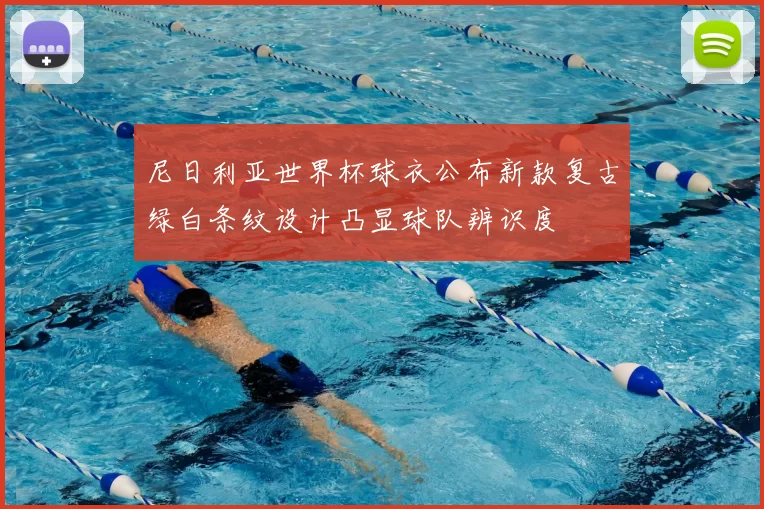 尼日利亚世界杯球衣公布新款复古绿白条纹设计凸显球队辨识度