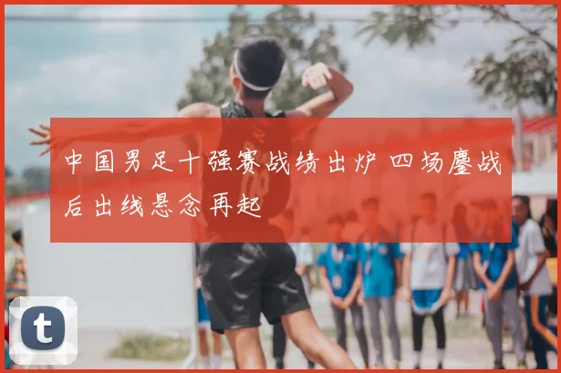 中国男足十强赛战绩出炉 四场鏖战后出线悬念再起