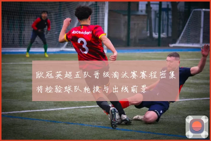 欧冠英超五队晋级淘汰赛赛程密集将检验球队轮换与出线前景