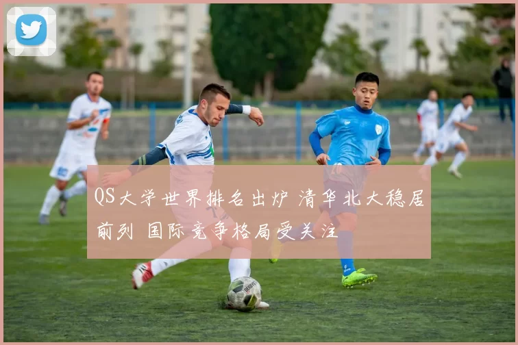 QS大学世界排名出炉 清华北大稳居前列 国际竞争格局受关注