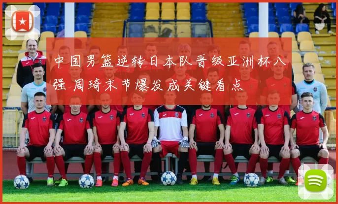 中国男篮逆转日本队晋级亚洲杯八强 周琦末节爆发成关键看点