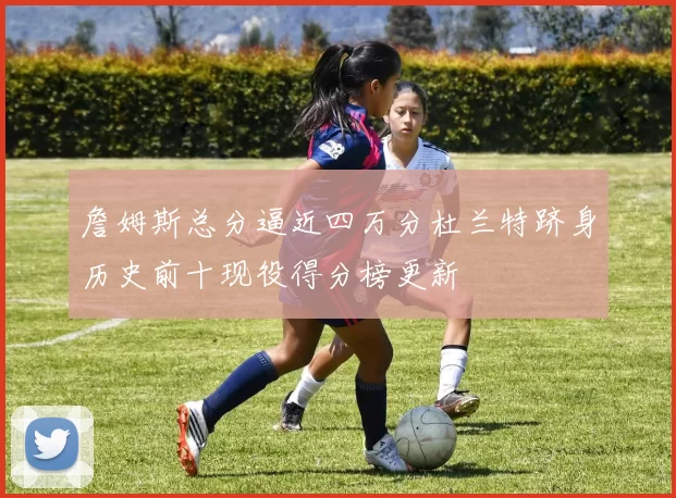 詹姆斯总分逼近四万分杜兰特跻身历史前十现役得分榜更新