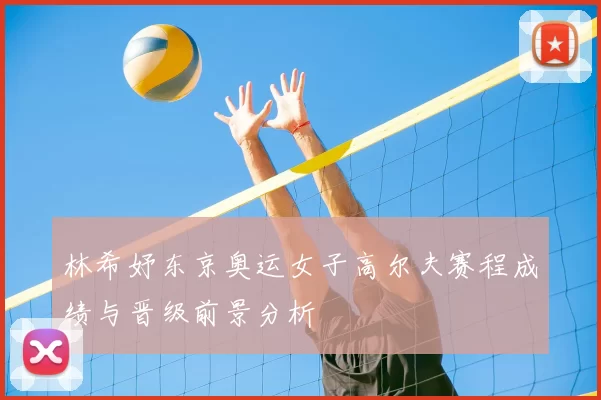 林希妤东京奥运女子高尔夫赛程成绩与晋级前景分析