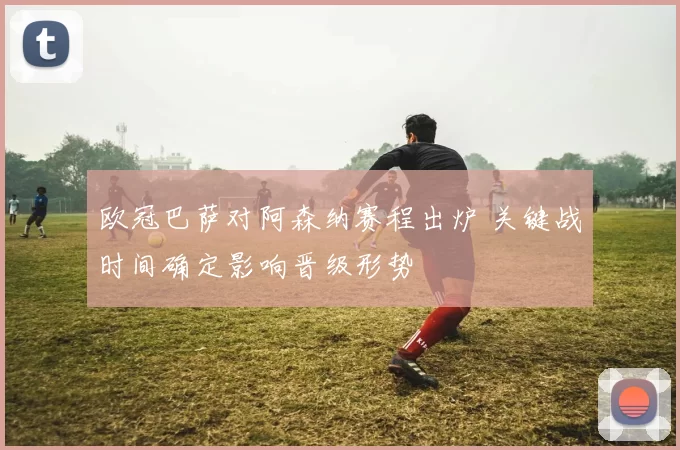 欧冠巴萨对阿森纳赛程出炉 关键战时间确定影响晋级形势