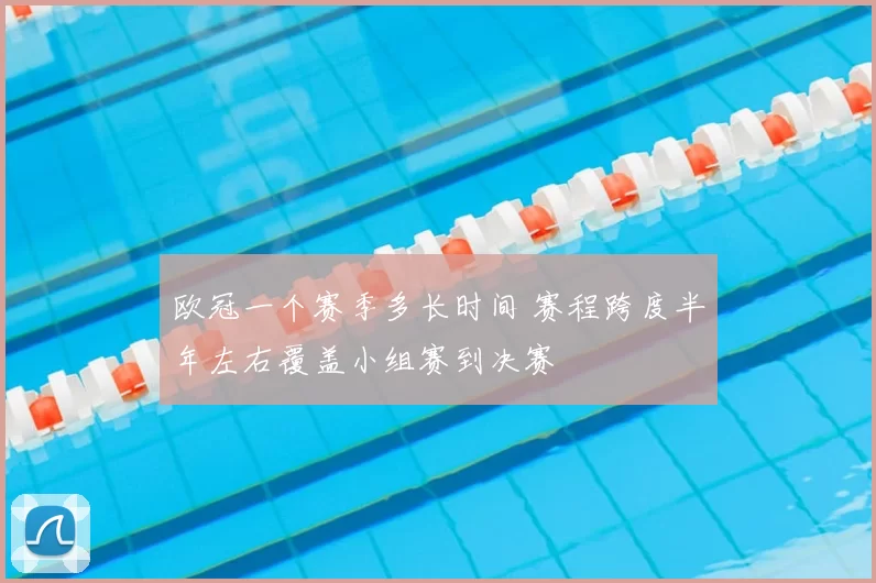 欧冠一个赛季多长时间 赛程跨度半年左右覆盖小组赛到决赛