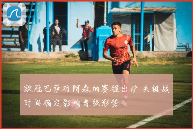 欧冠巴萨对阿森纳赛程出炉 关键战时间确定影响晋级形势