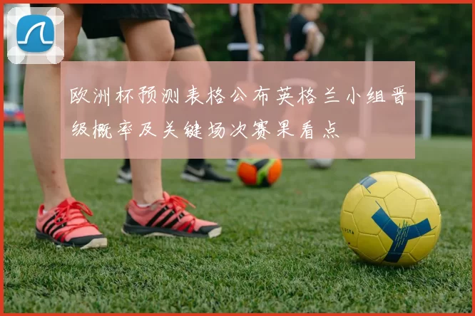 欧洲杯预测表格公布英格兰小组晋级概率及关键场次赛果看点