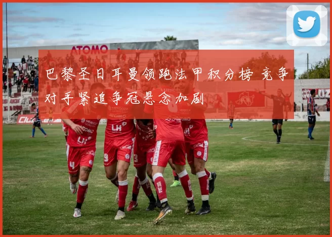 巴黎圣日耳曼领跑法甲积分榜 竞争对手紧追争冠悬念加剧