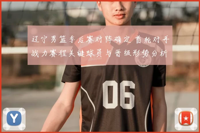 辽宁男篮季后赛对阵确定 首轮对手战力赛程关键球员与晋级形势分析