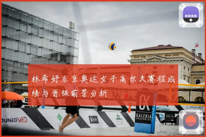 林希妤东京奥运女子高尔夫赛程成绩与晋级前景分析