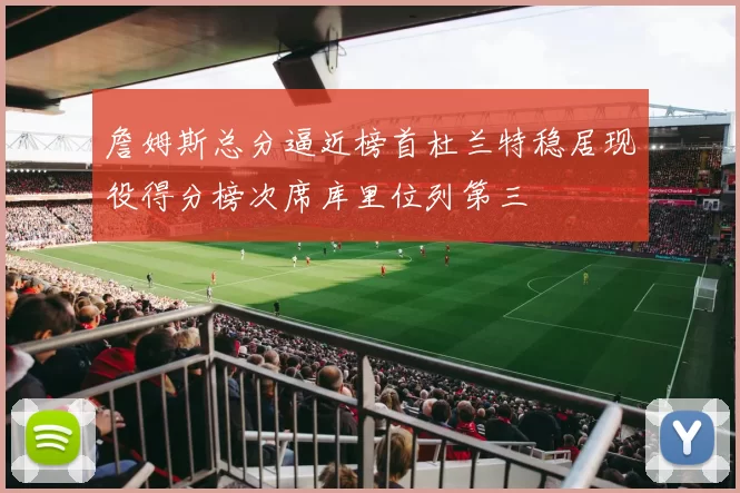 詹姆斯总分逼近榜首杜兰特稳居现役得分榜次席库里位列第三