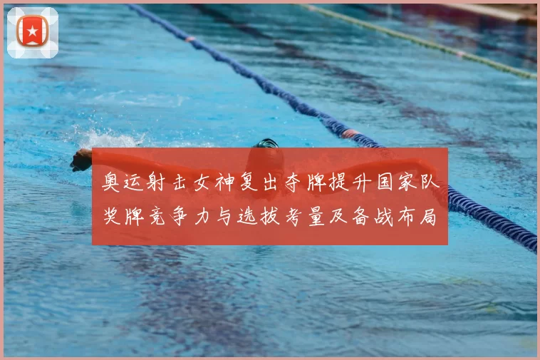 奥运射击女神复出夺牌提升国家队奖牌竞争力与选拔考量及备战布局