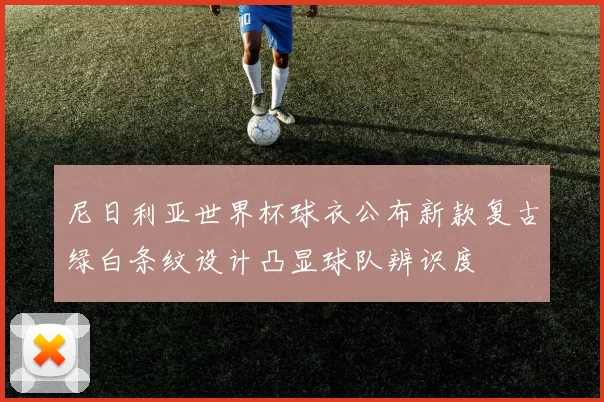 尼日利亚世界杯球衣公布新款复古绿白条纹设计凸显球队辨识度