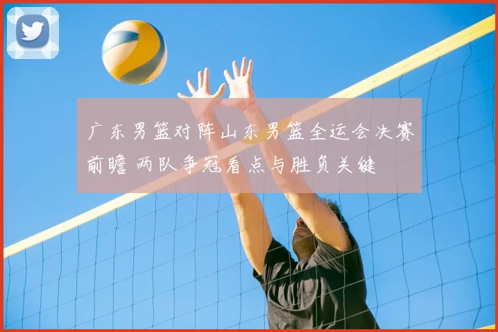 广东男篮对阵山东男篮全运会决赛前瞻 两队争冠看点与胜负关键
