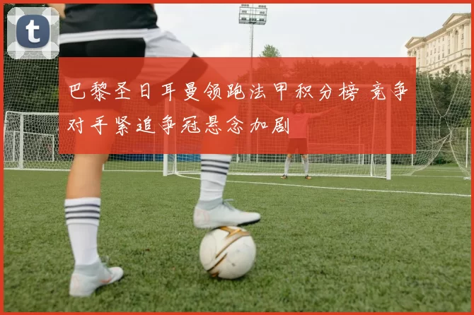 巴黎圣日耳曼领跑法甲积分榜 竞争对手紧追争冠悬念加剧