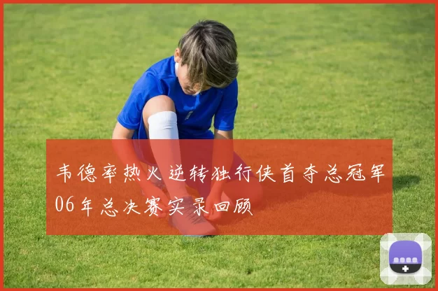 韦德率热火逆转独行侠首夺总冠军06年总决赛实录回顾