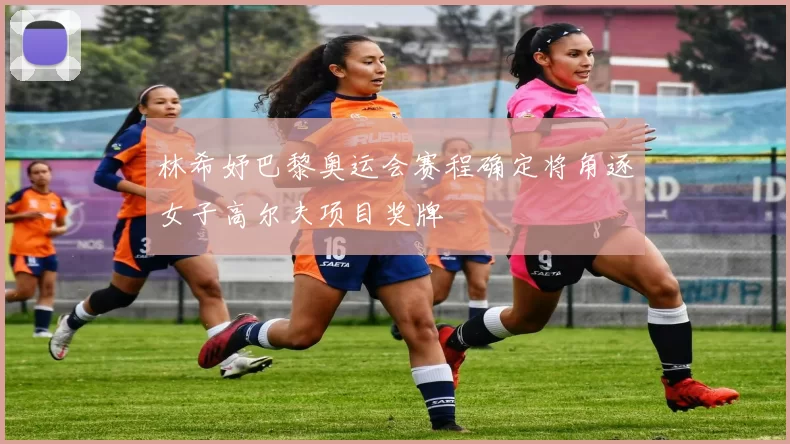 林希妤巴黎奥运会赛程确定将角逐女子高尔夫项目奖牌