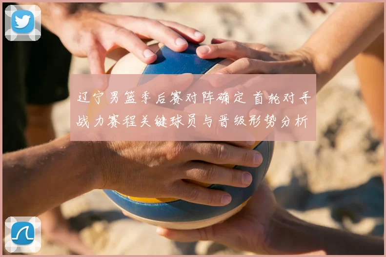 辽宁男篮季后赛对阵确定 首轮对手战力赛程关键球员与晋级形势分析