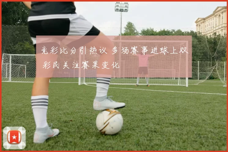 竞彩比分引热议 多场赛事进球上双 彩民关注赛果变化
