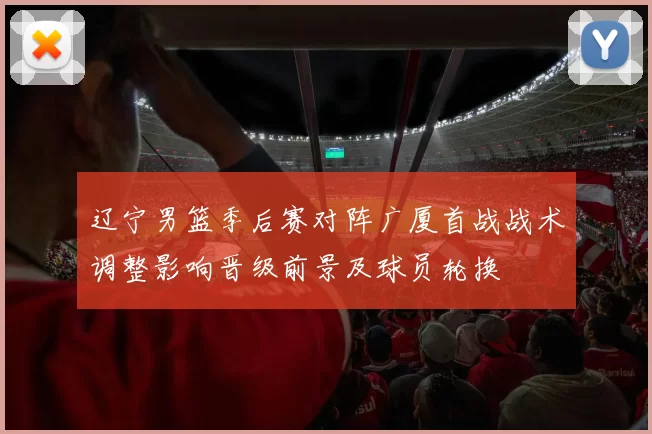 辽宁男篮季后赛对阵广厦首战战术调整影响晋级前景及球员轮换
