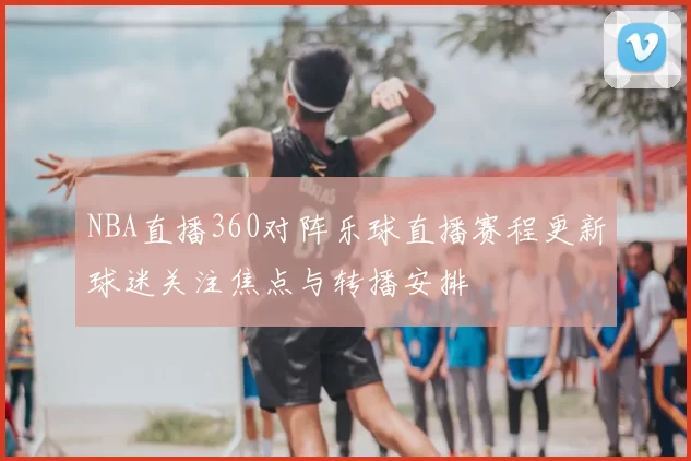 NBA直播360对阵乐球直播赛程更新球迷关注焦点与转播安排