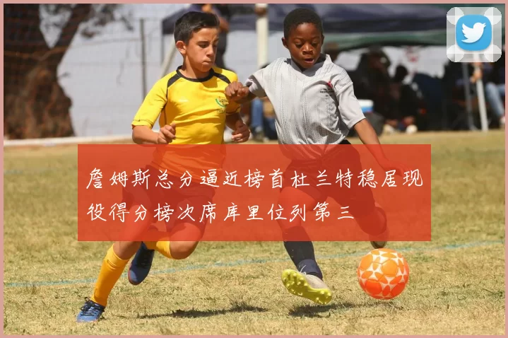 詹姆斯总分逼近榜首杜兰特稳居现役得分榜次席库里位列第三