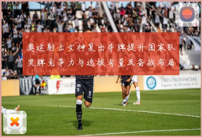 奥运射击女神复出夺牌提升国家队奖牌竞争力与选拔考量及备战布局