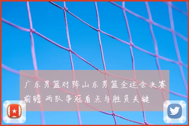 广东男篮对阵山东男篮全运会决赛前瞻 两队争冠看点与胜负关键