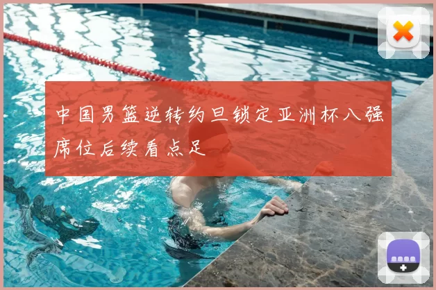 中国男篮逆转约旦锁定亚洲杯八强席位后续看点足