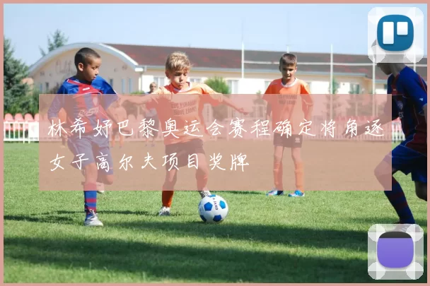 林希妤巴黎奥运会赛程确定将角逐女子高尔夫项目奖牌