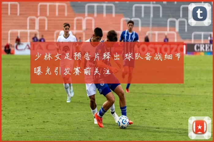 少林女足预告片释出 球队备战细节曝光引发赛前关注