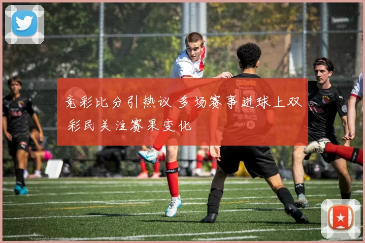 竞彩比分引热议 多场赛事进球上双 彩民关注赛果变化