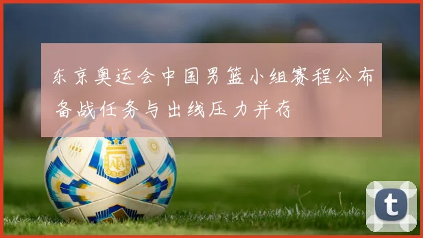 东京奥运会中国男篮小组赛程公布 备战任务与出线压力并存